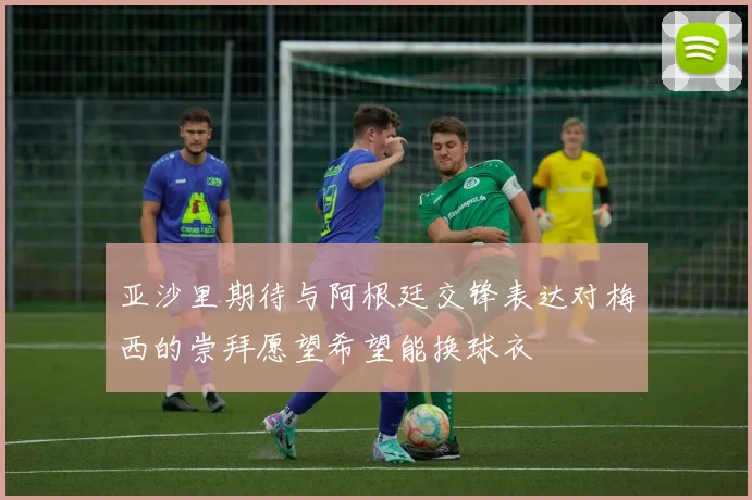 亚沙里期待与阿根廷交锋表达对梅西的崇拜愿望希望能换球衣