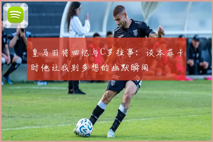 皇马旧将回忆与C罗往事：谈本菲卡时他让我别多想的幽默瞬间