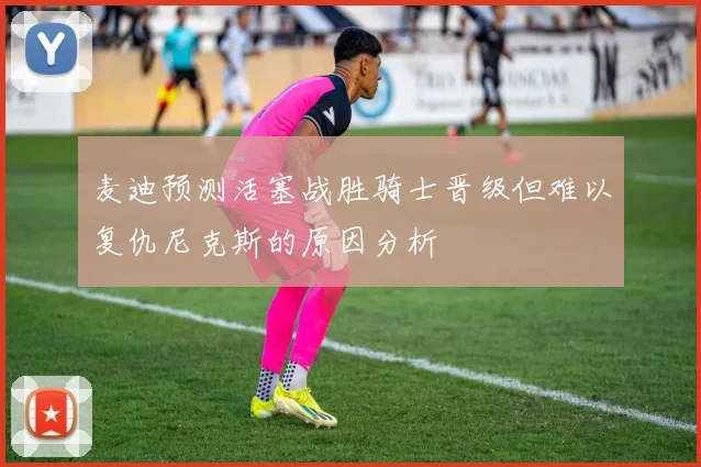 麦迪预测活塞战胜骑士晋级但难以复仇尼克斯的原因分析