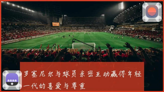 罗塞尼尔与球员亲密互动赢得年轻一代的喜爱与尊重