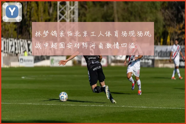 林梦鸽亲临北京工人体育场现场观战中超国安对阵河南激情四溢