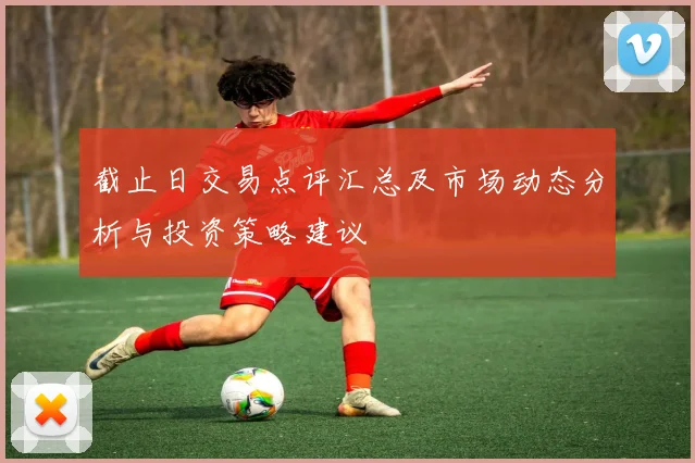 截止日交易点评汇总及市场动态分析与投资策略建议