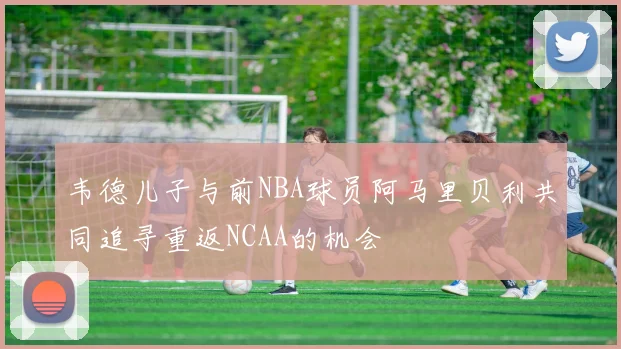 韦德儿子与前NBA球员阿马里贝利共同追寻重返NCAA的机会