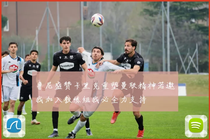 鲁尼盛赞卡里克重塑曼联精神若邀我加入教练组我必全力支持