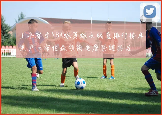 上半赛季NBA球员球衣销量排行榜库里卢卡布伦森领衔老詹紧随其后