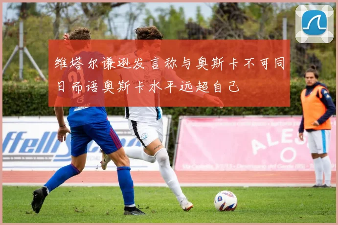维塔尔谦逊发言称与奥斯卡不可同日而语奥斯卡水平远超自己