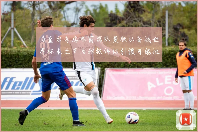 马奎尔考虑冬窗离队曼联以备战世界杯米兰罗马积极评估引援可能性