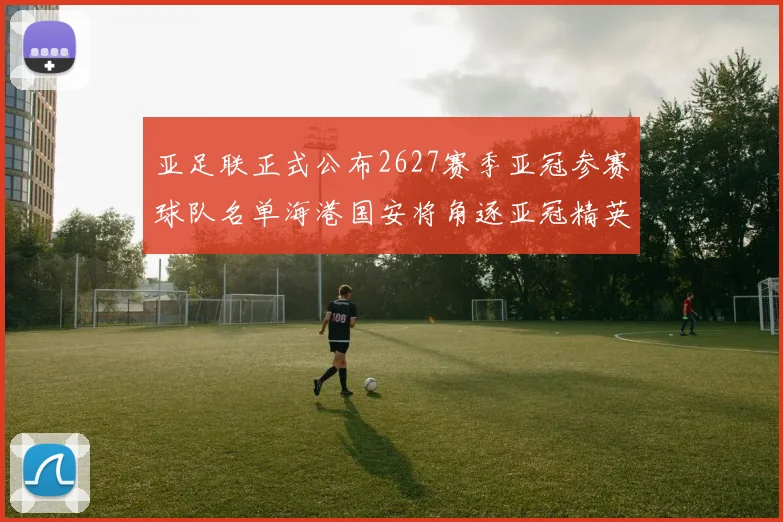 亚足联正式公布2627赛季亚冠参赛球队名单海港国安将角逐亚冠精英联赛