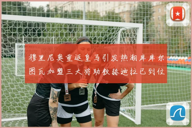 穆里尼奥重返皇马引发热潮库库尔图瓦加盟三大将助教赫迪拉已到位