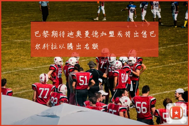 巴黎期待迪奥曼德加盟或将出售巴尔科拉以腾出名额