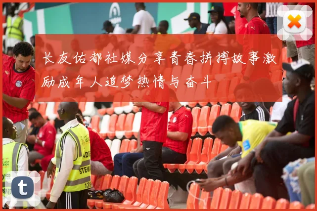 长友佑都社媒分享青春拼搏故事激励成年人追梦热情与奋斗