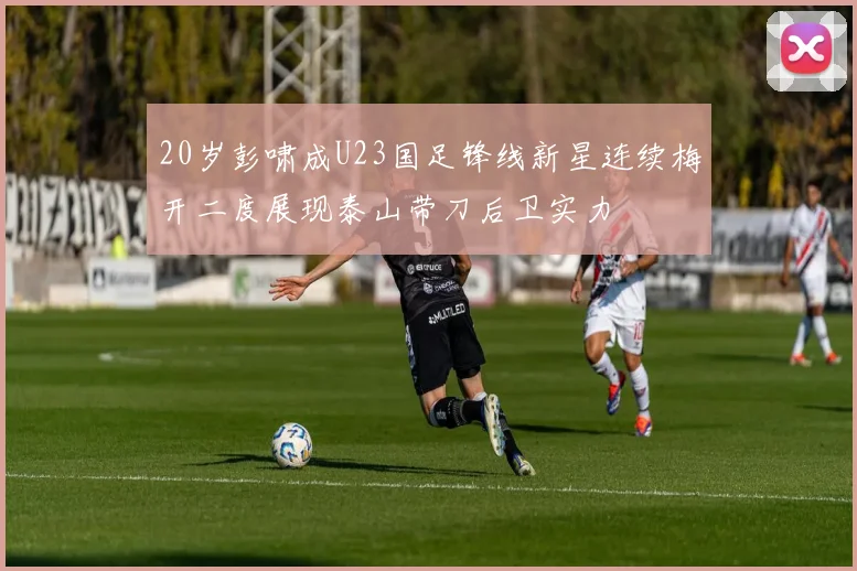 20岁彭啸成U23国足锋线新星连续梅开二度展现泰山带刀后卫实力