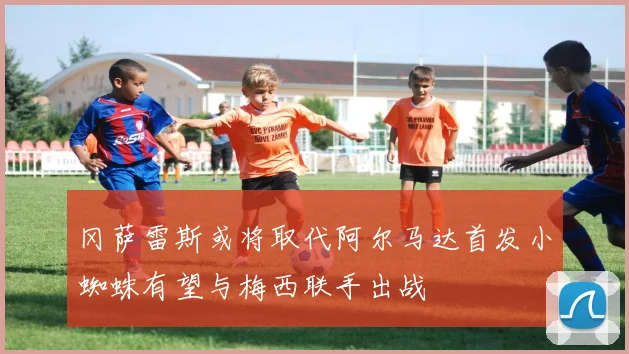 冈萨雷斯或将取代阿尔马达首发小蜘蛛有望与梅西联手出战