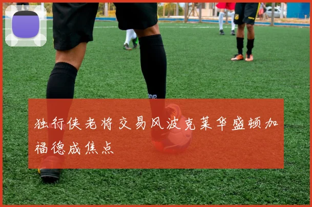 独行侠老将交易风波克莱华盛顿加福德成焦点