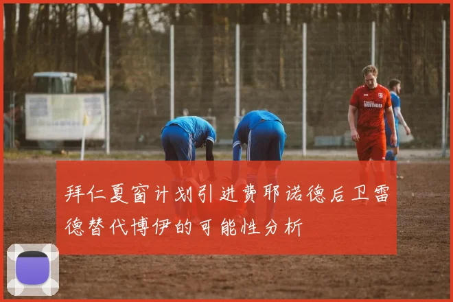 拜仁夏窗计划引进费耶诺德后卫雷德替代博伊的可能性分析