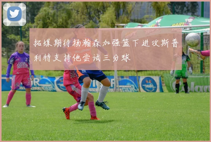 拓媒期待杨瀚森加强篮下进攻斯普利特支持他尝试三分球