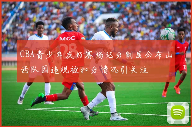 CBA青少年友好赛场记分制度公布山西队因违规被扣分情况引关注