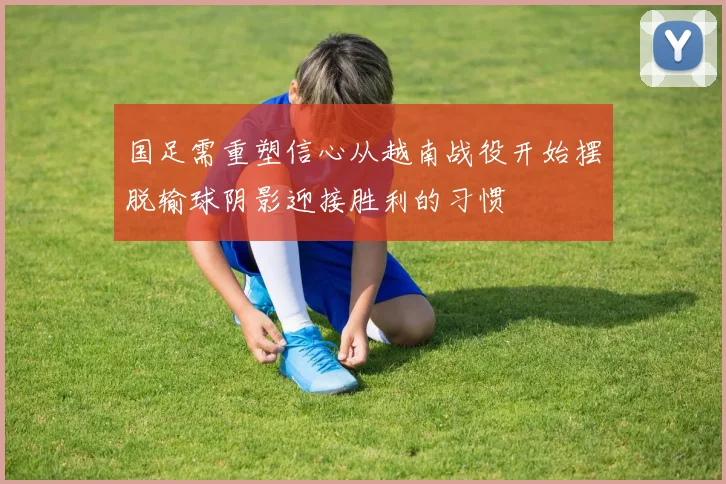 国足需重塑信心从越南战役开始摆脱输球阴影迎接胜利的习惯