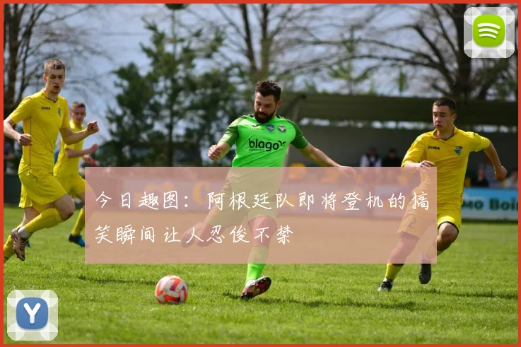今日趣图：阿根廷队即将登机的搞笑瞬间让人忍俊不禁