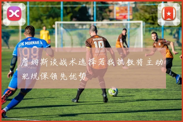 詹姆斯谈战术选择若我执教将主动犯规保领先优势