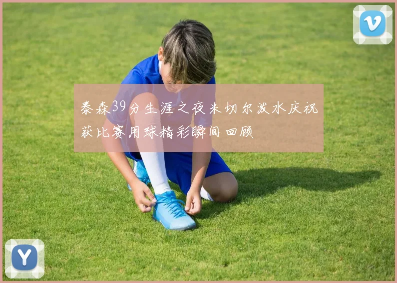 泰森39分生涯之夜米切尔泼水庆祝获比赛用球精彩瞬间回顾