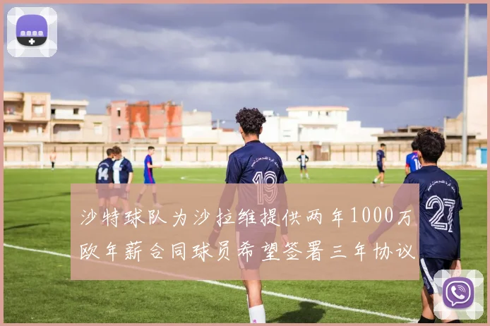 沙特球队为沙拉维提供两年1000万欧年薪合同球员希望签署三年协议