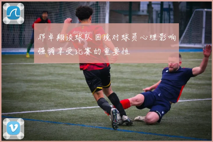 邓卓翔谈球队困境对球员心理影响强调享受比赛的重要性