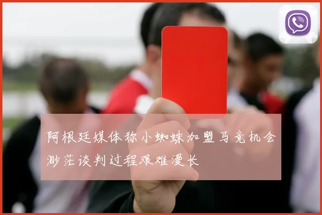 阿根廷媒体称小蜘蛛加盟马竞机会渺茫谈判过程艰难漫长