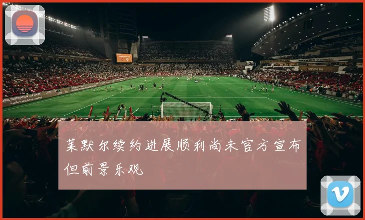莱默尔续约进展顺利尚未官方宣布但前景乐观