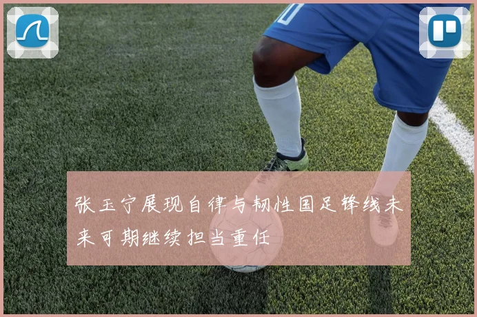 张玉宁展现自律与韧性国足锋线未来可期继续担当重任