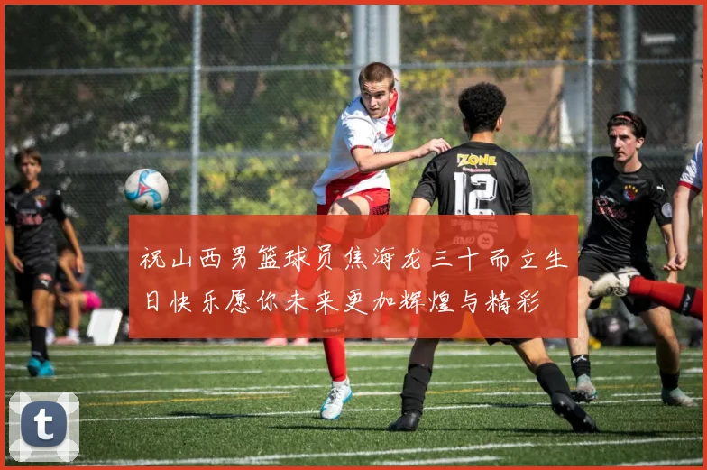 祝山西男篮球员焦海龙三十而立生日快乐愿你未来更加辉煌与精彩