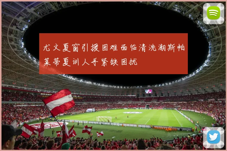 尤文夏窗引援困难面临清洗潮斯帕莱蒂夏训人手紧缺困扰