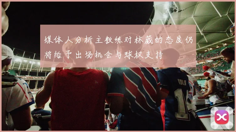 媒体人分析主教练对林葳的态度仍将给予出场机会与球权支持